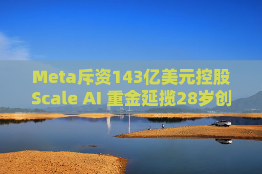 Meta斥资143亿美元控股Scale AI 重金延揽28岁创始人掌舵AI超级计划