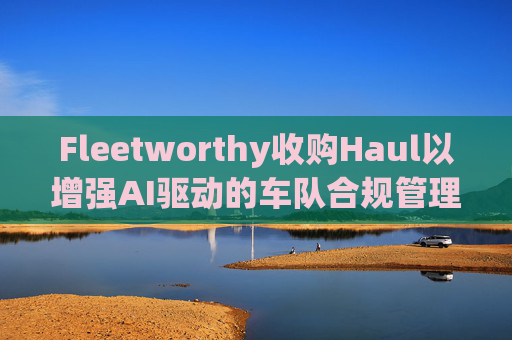 Fleetworthy收购Haul以增强AI驱动的车队合规管理