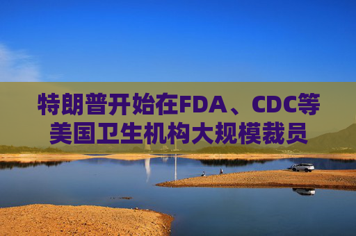 特朗普开始在FDA、CDC等美国卫生机构大规模裁员