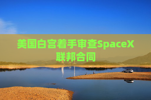 美国白宫着手审查SpaceX联邦合同