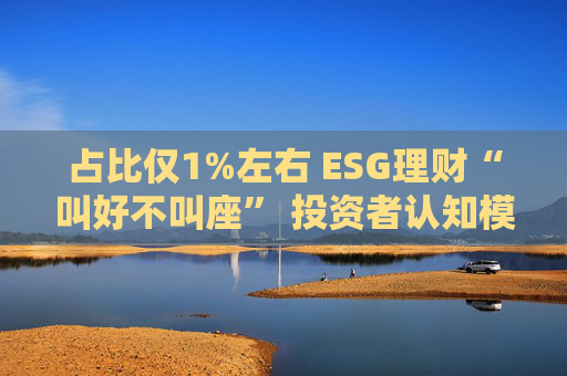 占比仅1%左右 ESG理财“叫好不叫座” 投资者认知模糊、收益竞争力弱致市场缺位