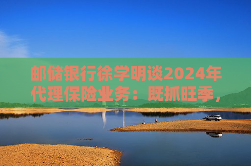 邮储银行徐学明谈2024年代理保险业务：既抓旺季，也抓全年持盈和业务转型，效果已经初步显现