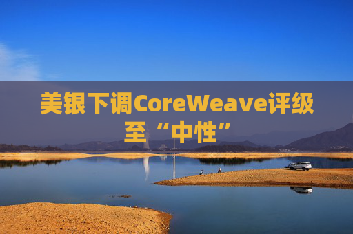 美银下调CoreWeave评级至“中性”