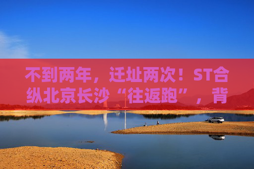 不到两年，迁址两次！ST合纵北京长沙“往返跑”，背后暴露诸多问题！