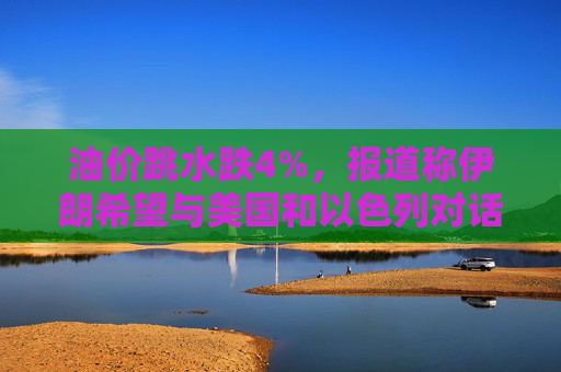 油价跳水跌4%，报道称伊朗希望与美国和以色列对话，寻求结束敌对状态