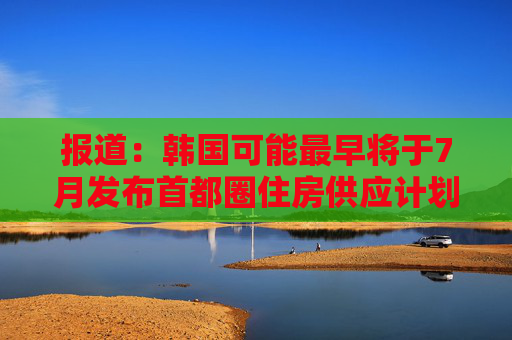 报道：韩国可能最早将于7月发布首都圈住房供应计划