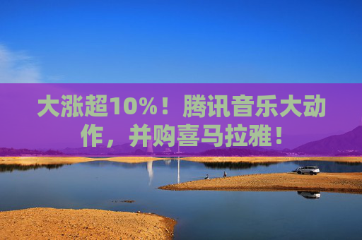 大涨超10%!腾讯音乐大动作,并购喜马拉雅!