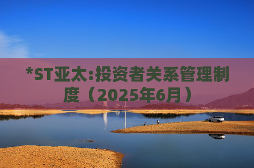 *ST亚太:投资者关系管理制度（2025年6月）