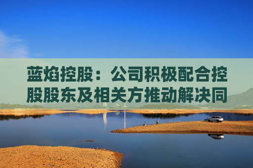 蓝焰控股：公司积极配合控股股东及相关方推动解决同业竞争问题的相关工作