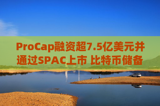 ProCap融资超7.5亿美元并通过SPAC上市 比特币储备热潮渐显泡沫化