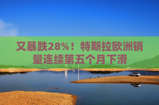 又暴跌28%！特斯拉欧洲销量连续第五个月下滑