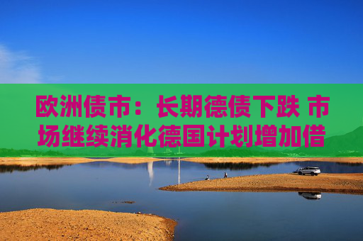 欧洲债市：长期德债下跌 市场继续消化德国计划增加借款的消息