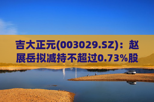 吉大正元(003029.SZ)：赵展岳拟减持不超过0.73%股份