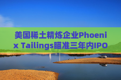 美国稀土精炼企业Phoenix Tailings瞄准三年内IPO