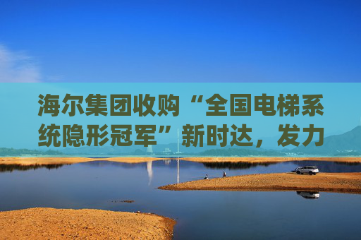 海尔集团收购“全国电梯系统隐形冠军”新时达，发力具身智能、机器人