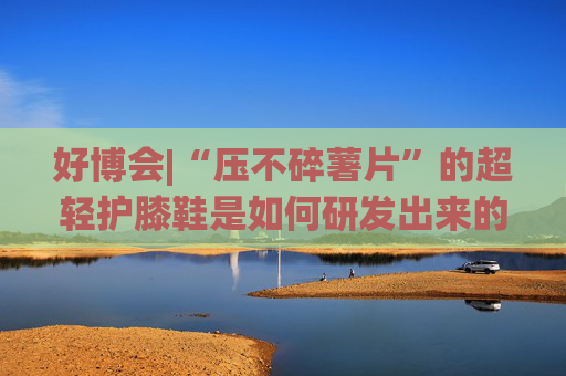 好博会|“压不碎薯片”的超轻护膝鞋是如何研发出来的？