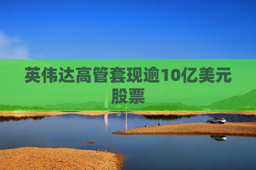 英伟达高管套现逾10亿美元股票