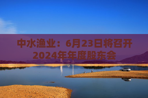 中水渔业：6月23日将召开2024年年度股东会