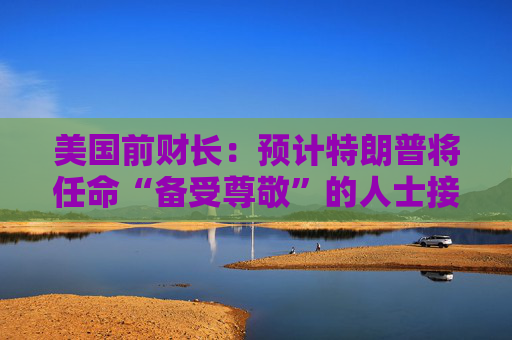 美国前财长：预计特朗普将任命“备受尊敬”的人士接替鲍威尔