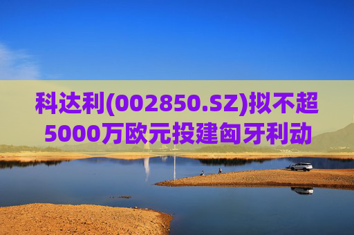 科达利(002850.SZ)拟不超5000万欧元投建匈牙利动力电池精密结构件三期项目