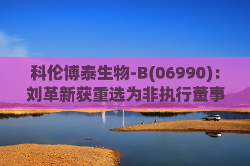 科伦博泰生物-B(06990)：刘革新获重选为非执行董事