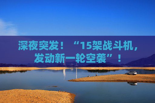 深夜突发！“15架战斗机，发动新一轮空袭”！