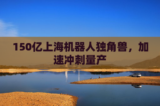 150亿上海机器人独角兽，加速冲刺量产  第1张