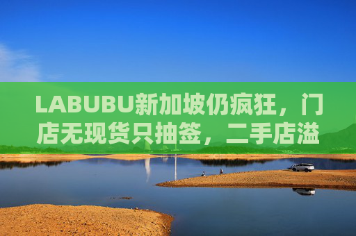 LABUBU新加坡仍疯狂，门店无现货只抽签，二手店溢价数倍，80%的客人因它而来