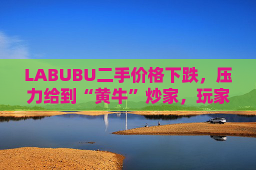 LABUBU二手价格下跌，压力给到“黄牛”炒家，玩家：持续断货只会消耗热情