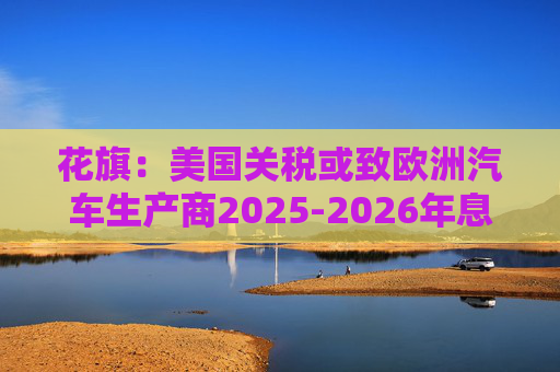 花旗：美国关税或致欧洲汽车生产商2025-2026年息税前利润下降16%  第1张