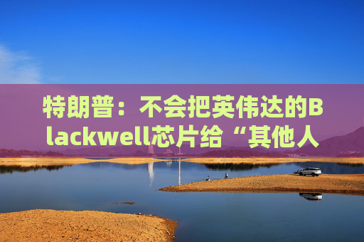 特朗普：不会把英伟达的Blackwell芯片给“其他人”
