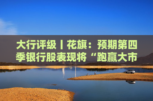 大行评级丨花旗：预期第四季银行股表现将“跑赢大市” 首选工行、建行和中行