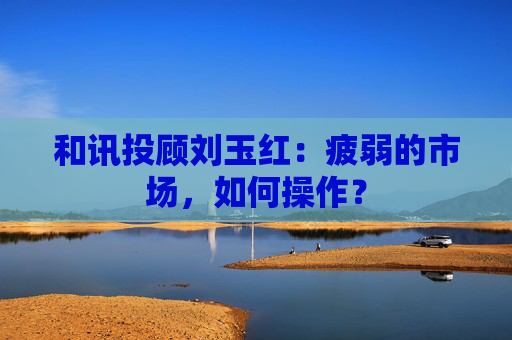 和讯投顾刘玉红：疲弱的市场，如何操作？