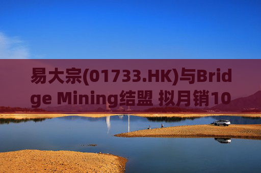 易大宗(01733.HK)与Bridge Mining结盟 拟月销10万吨蒙古优质焦煤