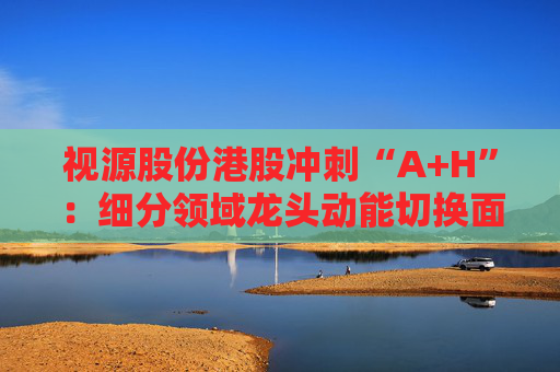 视源股份港股冲刺“A+H”：细分领域龙头动能切换面临重压 赴港上市推动全球化能否破局？