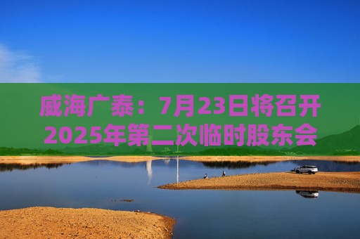 威海广泰：7月23日将召开2025年第二次临时股东会