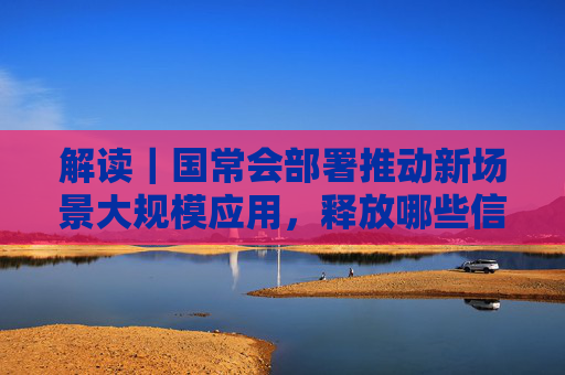 解读｜国常会部署推动新场景大规模应用，释放哪些信号？