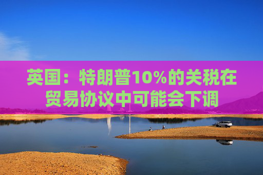 英国：特朗普10%的关税在贸易协议中可能会下调  第1张