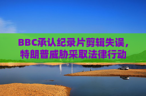 BBC承认纪录片剪辑失误，特朗普威胁采取法律行动
