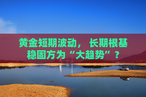 黄金短期波动， 长期根基稳固方为“大趋势”？
