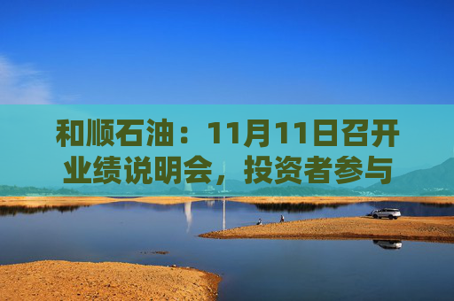 和顺石油：11月11日召开业绩说明会，投资者参与