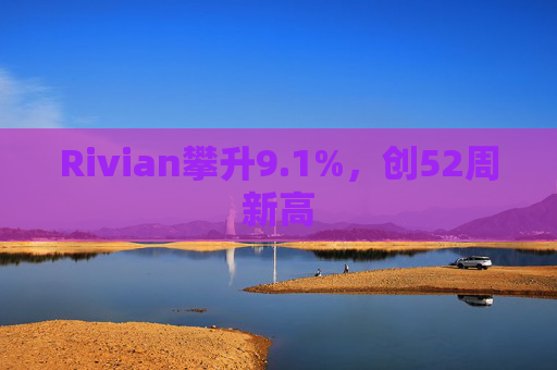 Rivian攀升9.1%，创52周新高  第1张