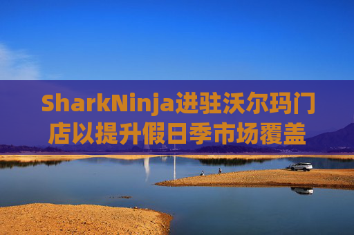 SharkNinja进驻沃尔玛门店以提升假日季市场覆盖