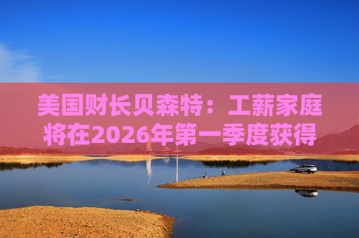 美国财长贝森特：工薪家庭将在2026年第一季度获得非常可观退税