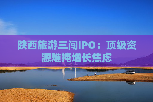 陕西旅游三闯IPO：顶级资源难掩增长焦虑