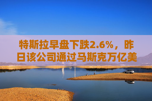 特斯拉早盘下跌2.6%，昨日该公司通过马斯克万亿美元薪酬方案