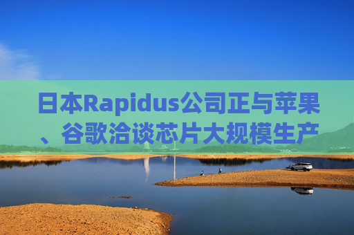 日本Rapidus公司正与苹果、谷歌洽谈芯片大规模生产事宜