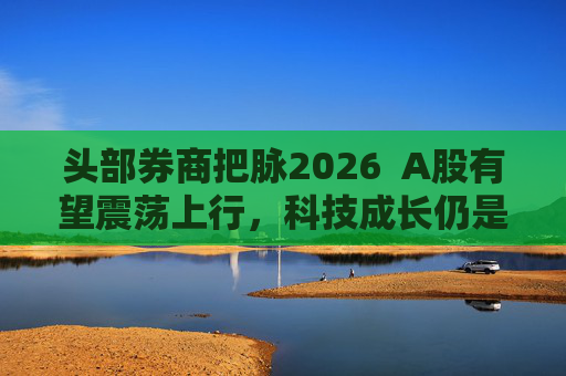 头部券商把脉2026  A股有望震荡上行，科技成长仍是投资主线