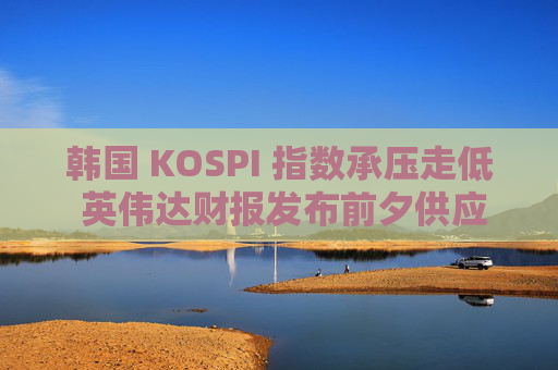 韩国 KOSPI 指数承压走低 英伟达财报发布前夕供应商股价下跌