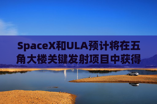 SpaceX和ULA预计将在五角大楼关键发射项目中获得数十亿美元的合同